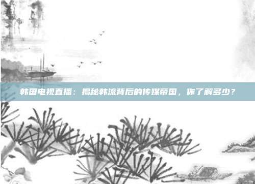 韩国电视直播：揭秘韩流背后的传媒帝国，你了解多少？