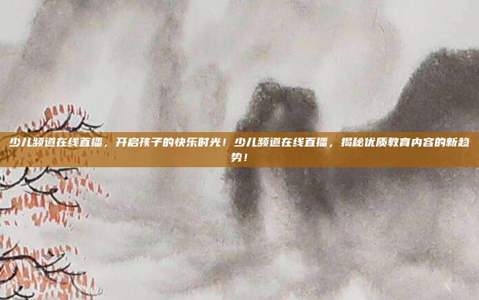 少儿频道在线直播，开启孩子的快乐时光！少儿频道在线直播，揭秘优质教育内容的新趋势！