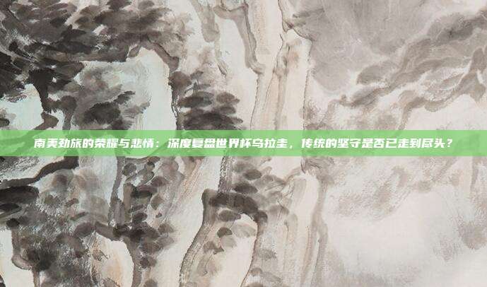 南美劲旅的荣耀与悲情：深度复盘世界杯乌拉圭，传统的坚守是否已走到尽头？