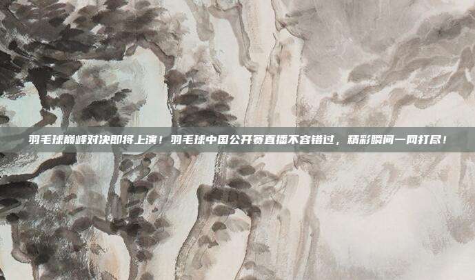 羽毛球巅峰对决即将上演！羽毛球中国公开赛直播不容错过，精彩瞬间一网打尽！