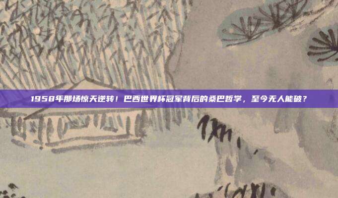 1958年那场惊天逆转！巴西世界杯冠军背后的桑巴哲学，至今无人能破？