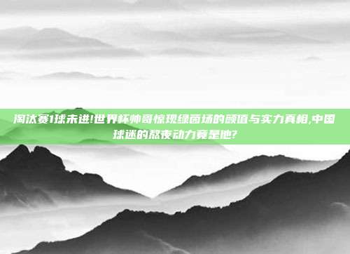 淘汰赛1球未进!世界杯帅哥惊现绿茵场的颜值与实力真相,中国球迷的熬夜动力竟是他?