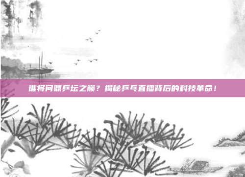 谁将问鼎乒坛之巅？揭秘乒乓直播背后的科技革命！