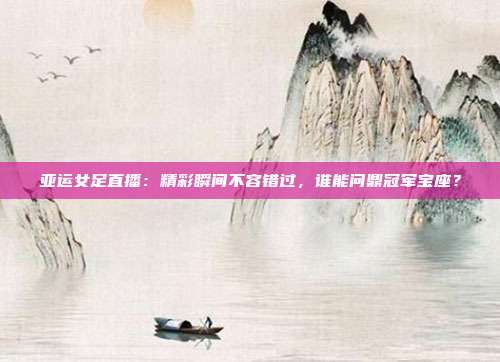 亚运女足直播：精彩瞬间不容错过，谁能问鼎冠军宝座？