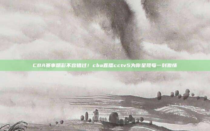 CBA赛事精彩不容错过！cba直播cctv5为你呈现每一刻激情