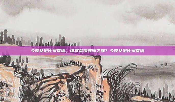 今晚女足比赛直播，谁将登顶亚洲之巅？今晚女足比赛直播