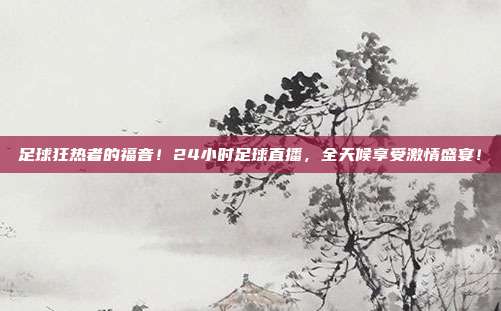 足球狂热者的福音！24小时足球直播，全天候享受激情盛宴！