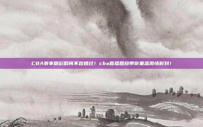 CBA赛事精彩瞬间不容错过！cba直播回放带你重温激情时刻！