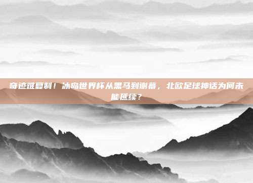 奇迹难复制！冰岛世界杯从黑马到谢幕，北欧足球神话为何未能延续？