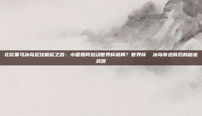 北欧黑马冰岛足球崛起之路：小国如何撼动世界杯格局？世界杯  冰岛奇迹背后的秘密武器