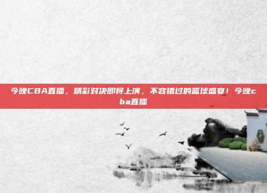今晚CBA直播，精彩对决即将上演，不容错过的篮球盛宴！今晚cba直播