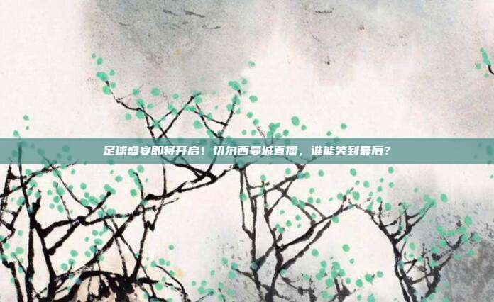 足球盛宴即将开启！切尔西曼城直播，谁能笑到最后？
