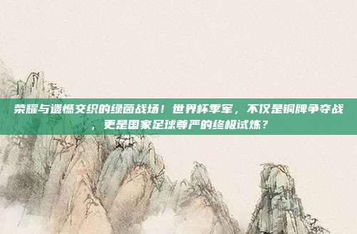荣耀与遗憾交织的绿茵战场！世界杯季军，不仅是铜牌争夺战，更是国家足球尊严的终极试炼？