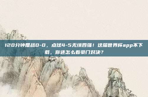 120分钟鏖战0-0，点球4-5无缘四强！这届世界杯app不下载，你还怎么看豪门对决？