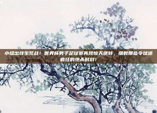 小组出线生死战！世界杯男子足球赛再现惊天逆转，细数那些令球迷疯狂的绝杀时刻！