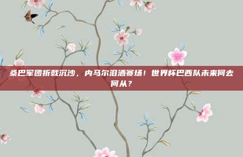 桑巴军团折戟沉沙，内马尔泪洒赛场！世界杯巴西队未来何去何从？