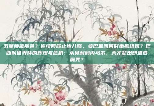 五星荣耀褪色？连续两届止步八强，桑巴军团何时重振雄风？巴西队世界杯的辉煌与危机：从贝利到内马尔，天才辈出却难逃魔咒？
