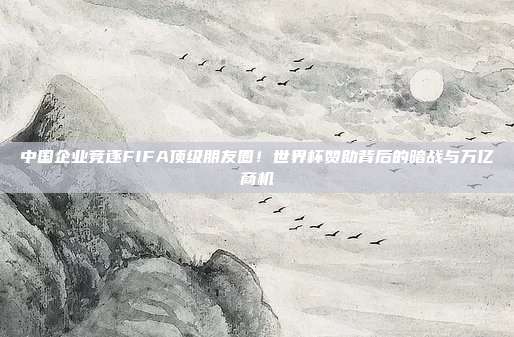 中国企业竞逐FIFA顶级朋友圈！世界杯赞助背后的暗战与万亿商机