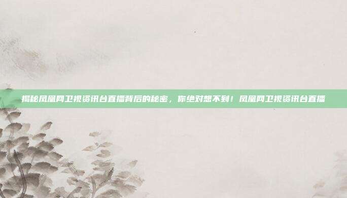 揭秘凤凰网卫视资讯台直播背后的秘密，你绝对想不到！凤凰网卫视资讯台直播
