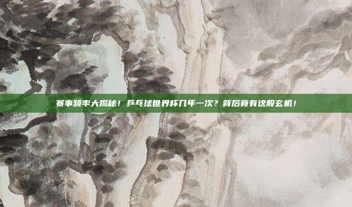 赛事频率大揭秘！乒乓球世界杯几年一次？背后竟有这般玄机！