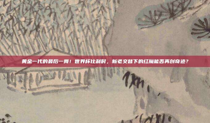 黄金一代的最后一舞！世界杯比利时，新老交替下的红魔能否再创奇迹？