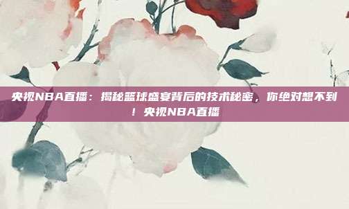 央视NBA直播：揭秘篮球盛宴背后的技术秘密，你绝对想不到！央视NBA直播