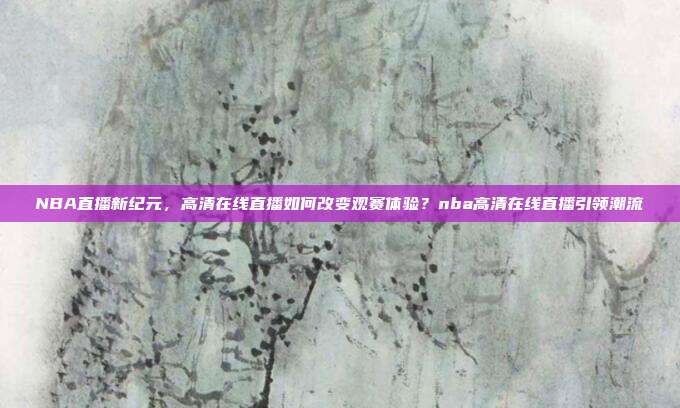 NBA直播新纪元，高清在线直播如何改变观赛体验？nba高清在线直播引领潮流