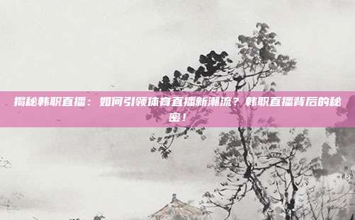 揭秘韩职直播：如何引领体育直播新潮流？韩职直播背后的秘密！