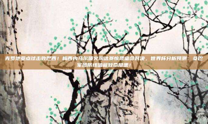 克罗地亚点球击败巴西！梅西内马尔哑火淘汰赛惊现宿命对决，世界杯分析预测：桑巴军团防线暗藏致命隐患！