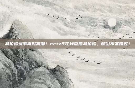 马拉松赛事再掀高潮！cctv5在线直播马拉松，精彩不容错过！