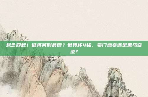 悬念四起！谁将笑到最后？世界杯4强，豪门盛宴还是黑马奇迹？
