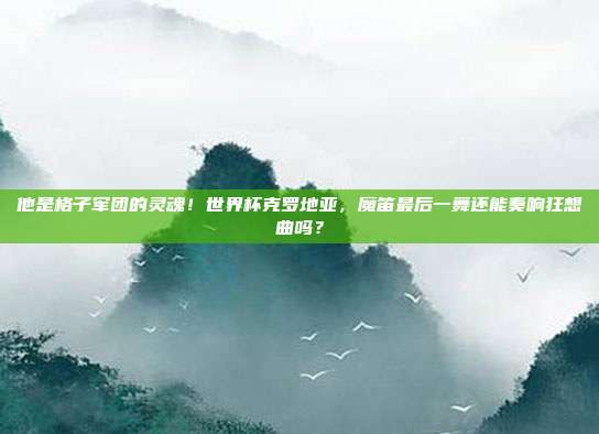 他是格子军团的灵魂！世界杯克罗地亚，魔笛最后一舞还能奏响狂想曲吗？