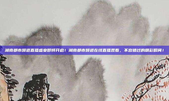 湖南都市频道直播盛宴即将开启！湖南都市频道在线直播观看，不容错过的精彩瞬间！