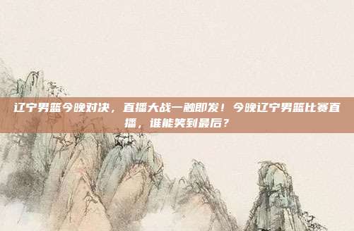 辽宁男篮今晚对决，直播大战一触即发！今晚辽宁男篮比赛直播，谁能笑到最后？