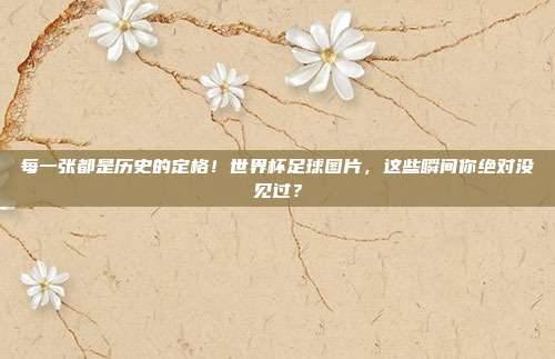 每一张都是历史的定格！世界杯足球图片，这些瞬间你绝对没见过？