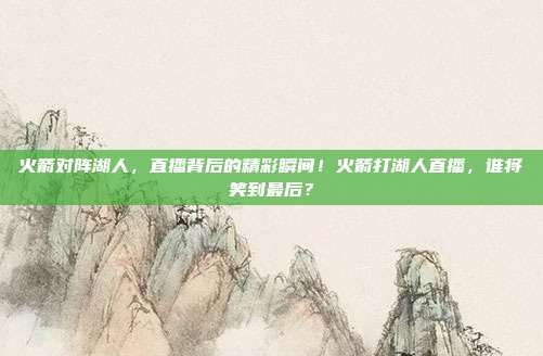 火箭对阵湖人，直播背后的精彩瞬间！火箭打湖人直播，谁将笑到最后？