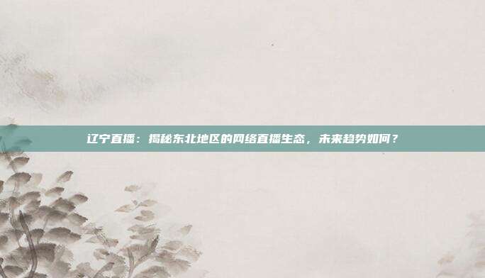 辽宁直播：揭秘东北地区的网络直播生态，未来趋势如何？