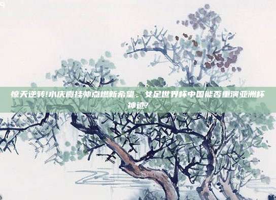 惊天逆转!水庆霞挂帅点燃新希望。女足世界杯中国能否重演亚洲杯神迹?