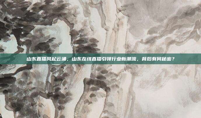 山东直播风起云涌，山东在线直播引领行业新潮流，背后有何秘密？
