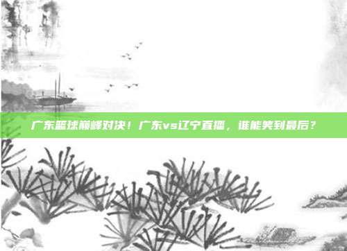 广东篮球巅峰对决！广东vs辽宁直播，谁能笑到最后？