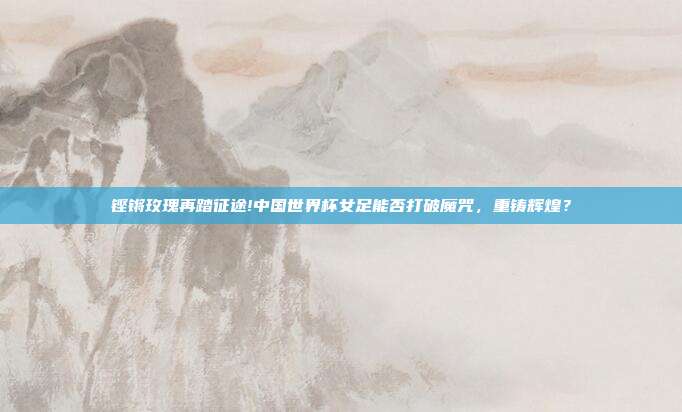 铿锵玫瑰再踏征途!中国世界杯女足能否打破魔咒，重铸辉煌？