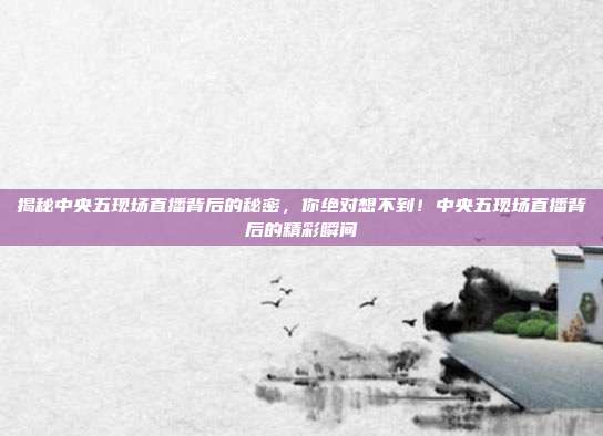 揭秘中央五现场直播背后的秘密，你绝对想不到！中央五现场直播背后的精彩瞬间
