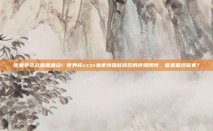 流量争夺战暗潮涌动！世界杯cctv独家转播权背后的传媒博弈，谁是最终赢家？