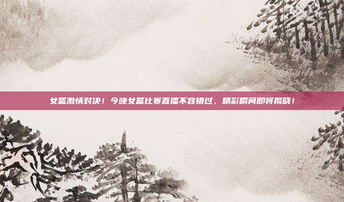 女篮激情对决！今晚女篮比赛直播不容错过，精彩瞬间即将揭晓！