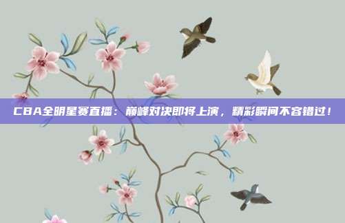 CBA全明星赛直播：巅峰对决即将上演，精彩瞬间不容错过！