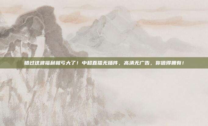 错过这波福利就亏大了！中超直播无插件，高清无广告，你值得拥有！