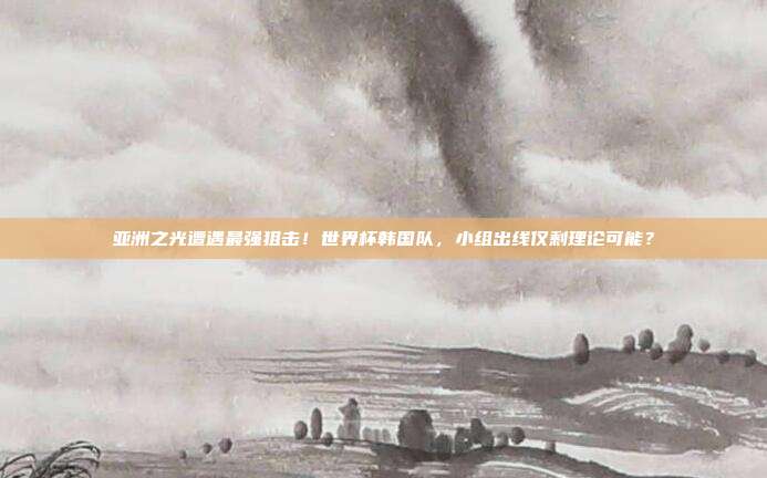 亚洲之光遭遇最强狙击！世界杯韩国队，小组出线仅剩理论可能？