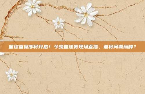 篮球盛宴即将开启！今晚篮球赛现场直播，谁将问鼎巅峰？