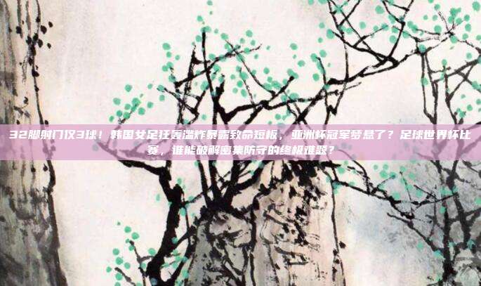 32脚射门仅3球！韩国女足狂轰滥炸暴露致命短板，亚洲杯冠军梦悬了？足球世界杯比赛，谁能破解密集防守的终极难题？