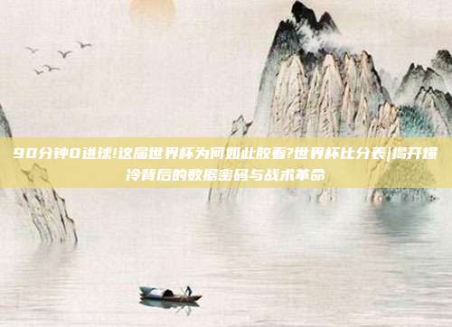 90分钟0进球!这届世界杯为何如此胶着?世界杯比分表|揭开爆冷背后的数据密码与战术革命